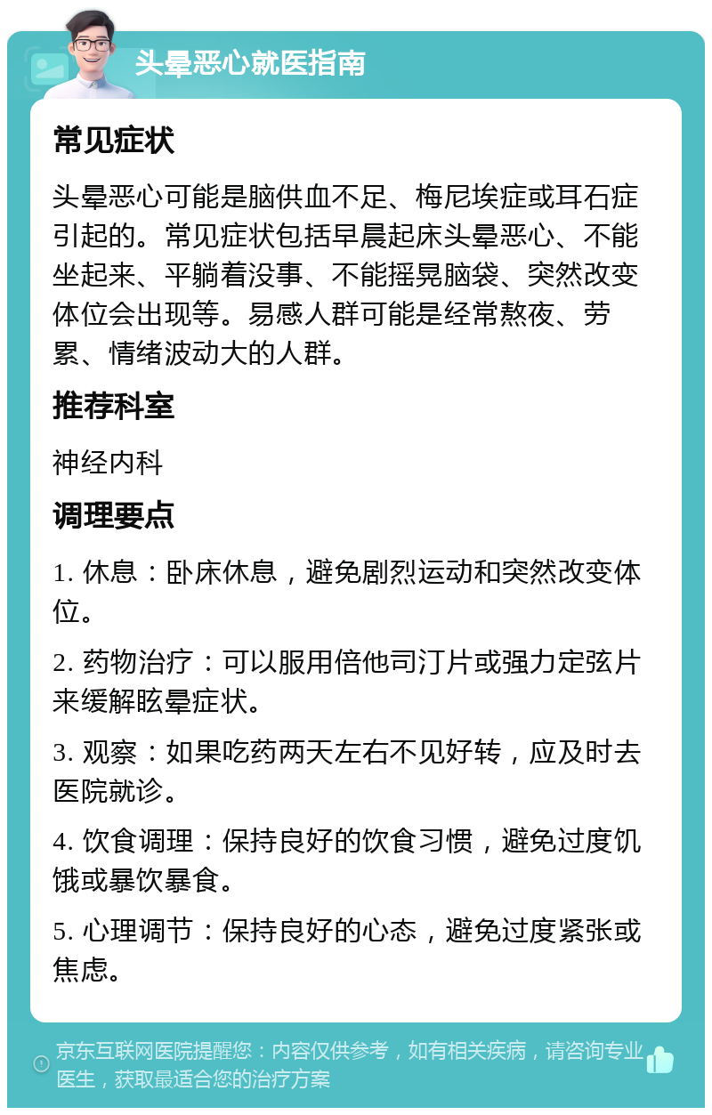 头晕恶心就医指南 常见症状 头晕恶心可能是脑供血不足、梅尼埃症或耳石症引起的。常见症状包括早晨起床头晕恶心、不能坐起来、平躺着没事、不能摇晃脑袋、突然改变体位会出现等。易感人群可能是经常熬夜、劳累、情绪波动大的人群。 推荐科室 神经内科 调理要点 1. 休息：卧床休息，避免剧烈运动和突然改变体位。 2. 药物治疗：可以服用倍他司汀片或强力定弦片来缓解眩晕症状。 3. 观察：如果吃药两天左右不见好转，应及时去医院就诊。 4. 饮食调理：保持良好的饮食习惯，避免过度饥饿或暴饮暴食。 5. 心理调节：保持良好的心态，避免过度紧张或焦虑。