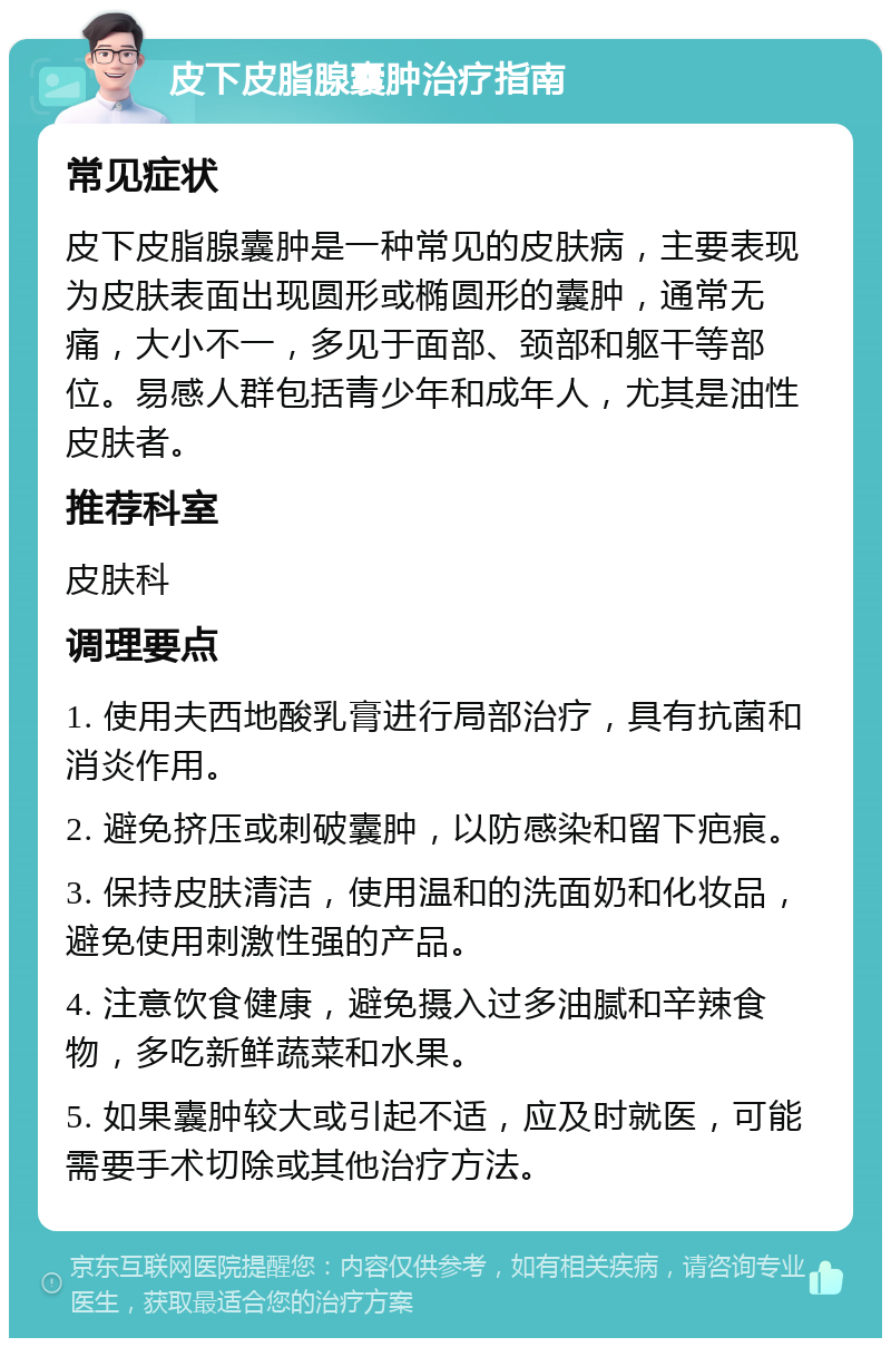 皮下皮脂腺囊肿治疗指南 常见症状 皮下皮脂腺囊肿是一种常见的皮肤病，主要表现为皮肤表面出现圆形或椭圆形的囊肿，通常无痛，大小不一，多见于面部、颈部和躯干等部位。易感人群包括青少年和成年人，尤其是油性皮肤者。 推荐科室 皮肤科 调理要点 1. 使用夫西地酸乳膏进行局部治疗，具有抗菌和消炎作用。 2. 避免挤压或刺破囊肿，以防感染和留下疤痕。 3. 保持皮肤清洁，使用温和的洗面奶和化妆品，避免使用刺激性强的产品。 4. 注意饮食健康，避免摄入过多油腻和辛辣食物，多吃新鲜蔬菜和水果。 5. 如果囊肿较大或引起不适，应及时就医，可能需要手术切除或其他治疗方法。