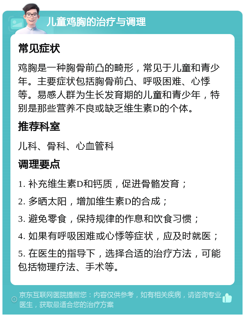 儿童鸡胸的治疗与调理 常见症状 鸡胸是一种胸骨前凸的畸形，常见于儿童和青少年。主要症状包括胸骨前凸、呼吸困难、心悸等。易感人群为生长发育期的儿童和青少年，特别是那些营养不良或缺乏维生素D的个体。 推荐科室 儿科、骨科、心血管科 调理要点 1. 补充维生素D和钙质，促进骨骼发育； 2. 多晒太阳，增加维生素D的合成； 3. 避免零食，保持规律的作息和饮食习惯； 4. 如果有呼吸困难或心悸等症状，应及时就医； 5. 在医生的指导下，选择合适的治疗方法，可能包括物理疗法、手术等。