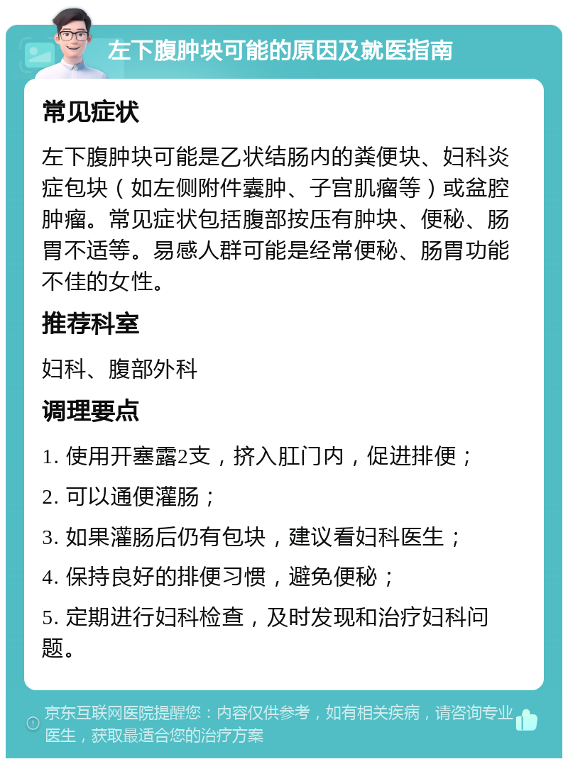 左下腹肿块可能的原因及就医指南 常见症状 左下腹肿块可能是乙状结肠内的粪便块、妇科炎症包块（如左侧附件囊肿、子宫肌瘤等）或盆腔肿瘤。常见症状包括腹部按压有肿块、便秘、肠胃不适等。易感人群可能是经常便秘、肠胃功能不佳的女性。 推荐科室 妇科、腹部外科 调理要点 1. 使用开塞露2支，挤入肛门内，促进排便； 2. 可以通便灌肠； 3. 如果灌肠后仍有包块，建议看妇科医生； 4. 保持良好的排便习惯，避免便秘； 5. 定期进行妇科检查，及时发现和治疗妇科问题。