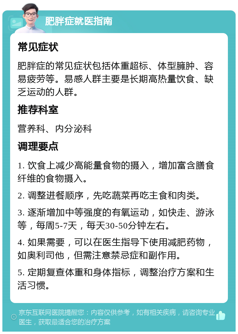 肥胖症就医指南 常见症状 肥胖症的常见症状包括体重超标、体型臃肿、容易疲劳等。易感人群主要是长期高热量饮食、缺乏运动的人群。 推荐科室 营养科、内分泌科 调理要点 1. 饮食上减少高能量食物的摄入，增加富含膳食纤维的食物摄入。 2. 调整进餐顺序，先吃蔬菜再吃主食和肉类。 3. 逐渐增加中等强度的有氧运动，如快走、游泳等，每周5-7天，每天30-50分钟左右。 4. 如果需要，可以在医生指导下使用减肥药物，如奥利司他，但需注意禁忌症和副作用。 5. 定期复查体重和身体指标，调整治疗方案和生活习惯。