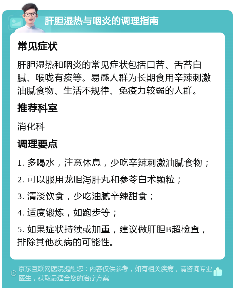 肝胆湿热与咽炎的调理指南 常见症状 肝胆湿热和咽炎的常见症状包括口苦、舌苔白腻、喉咙有痰等。易感人群为长期食用辛辣刺激油腻食物、生活不规律、免疫力较弱的人群。 推荐科室 消化科 调理要点 1. 多喝水，注意休息，少吃辛辣刺激油腻食物； 2. 可以服用龙胆泻肝丸和参苓白术颗粒； 3. 清淡饮食，少吃油腻辛辣甜食； 4. 适度锻炼，如跑步等； 5. 如果症状持续或加重，建议做肝胆B超检查，排除其他疾病的可能性。