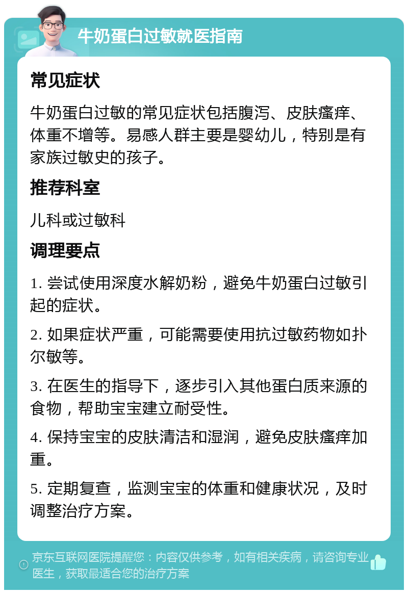 牛奶蛋白过敏就医指南 常见症状 牛奶蛋白过敏的常见症状包括腹泻、皮肤瘙痒、体重不增等。易感人群主要是婴幼儿，特别是有家族过敏史的孩子。 推荐科室 儿科或过敏科 调理要点 1. 尝试使用深度水解奶粉，避免牛奶蛋白过敏引起的症状。 2. 如果症状严重，可能需要使用抗过敏药物如扑尔敏等。 3. 在医生的指导下，逐步引入其他蛋白质来源的食物，帮助宝宝建立耐受性。 4. 保持宝宝的皮肤清洁和湿润，避免皮肤瘙痒加重。 5. 定期复查，监测宝宝的体重和健康状况，及时调整治疗方案。