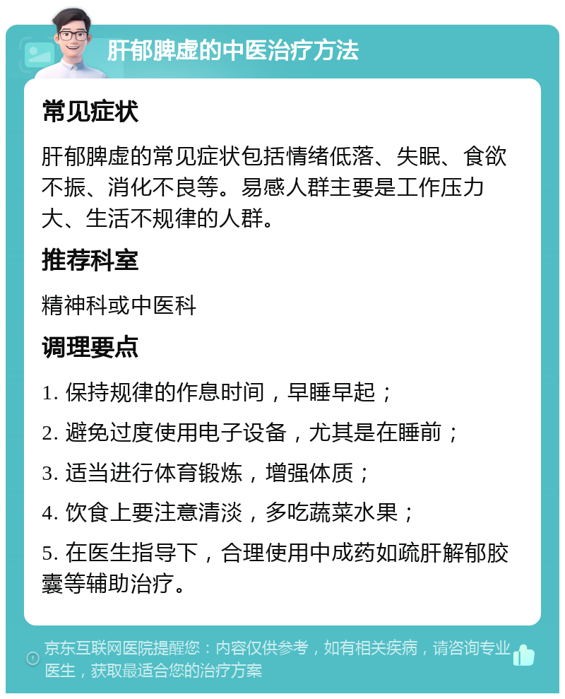 肝郁脾虚的中医治疗方法 常见症状 肝郁脾虚的常见症状包括情绪低落、失眠、食欲不振、消化不良等。易感人群主要是工作压力大、生活不规律的人群。 推荐科室 精神科或中医科 调理要点 1. 保持规律的作息时间，早睡早起； 2. 避免过度使用电子设备，尤其是在睡前； 3. 适当进行体育锻炼，增强体质； 4. 饮食上要注意清淡，多吃蔬菜水果； 5. 在医生指导下，合理使用中成药如疏肝解郁胶囊等辅助治疗。