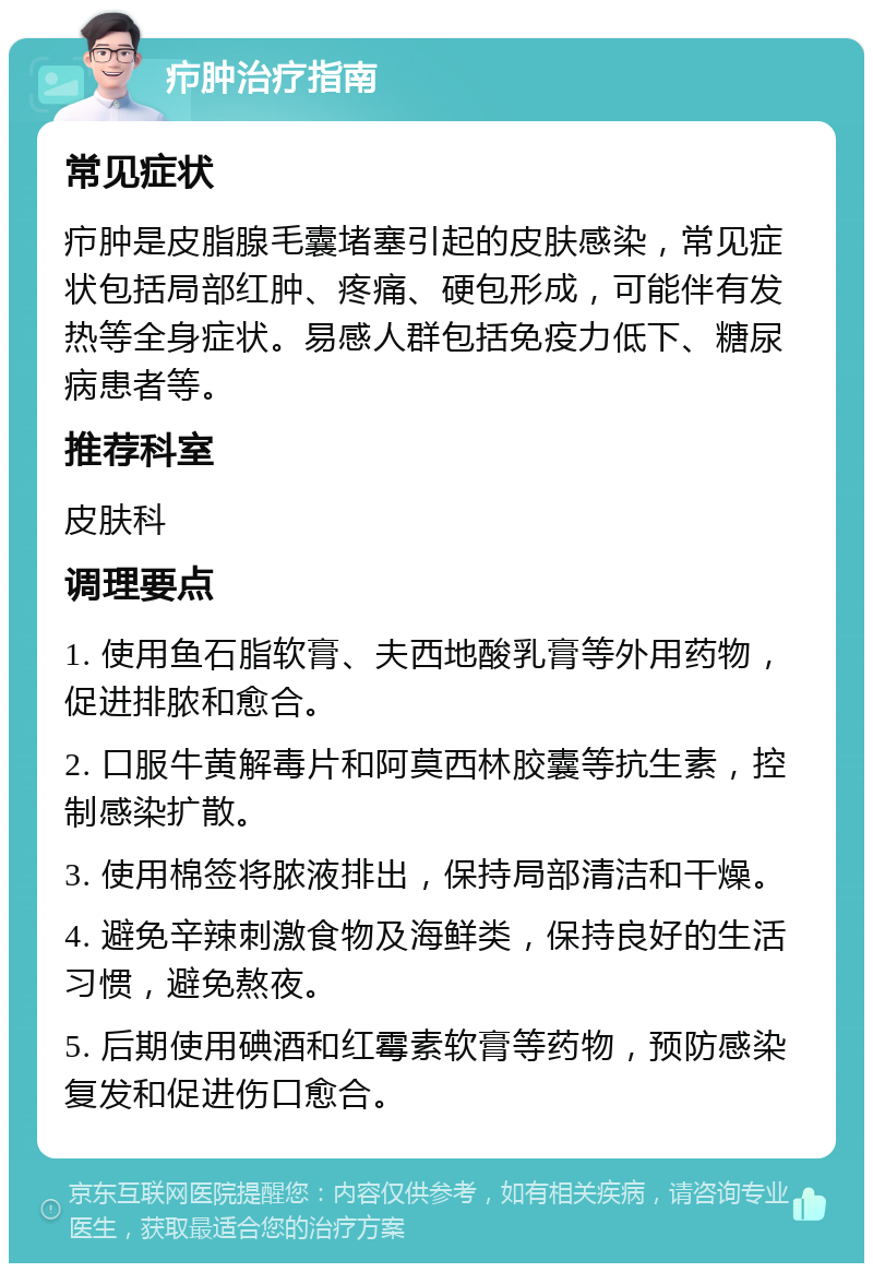 疖肿治疗指南 常见症状 疖肿是皮脂腺毛囊堵塞引起的皮肤感染，常见症状包括局部红肿、疼痛、硬包形成，可能伴有发热等全身症状。易感人群包括免疫力低下、糖尿病患者等。 推荐科室 皮肤科 调理要点 1. 使用鱼石脂软膏、夫西地酸乳膏等外用药物，促进排脓和愈合。 2. 口服牛黄解毒片和阿莫西林胶囊等抗生素，控制感染扩散。 3. 使用棉签将脓液排出，保持局部清洁和干燥。 4. 避免辛辣刺激食物及海鲜类，保持良好的生活习惯，避免熬夜。 5. 后期使用碘酒和红霉素软膏等药物，预防感染复发和促进伤口愈合。