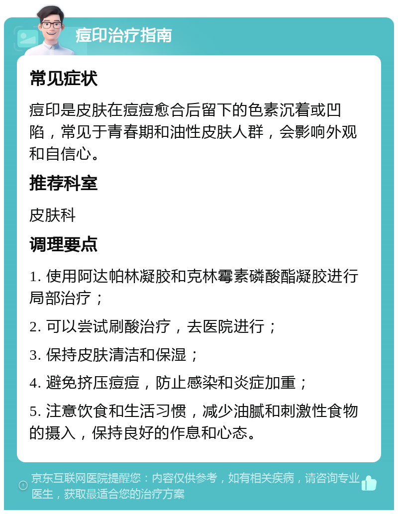 痘印治疗指南 常见症状 痘印是皮肤在痘痘愈合后留下的色素沉着或凹陷，常见于青春期和油性皮肤人群，会影响外观和自信心。 推荐科室 皮肤科 调理要点 1. 使用阿达帕林凝胶和克林霉素磷酸酯凝胶进行局部治疗； 2. 可以尝试刷酸治疗，去医院进行； 3. 保持皮肤清洁和保湿； 4. 避免挤压痘痘，防止感染和炎症加重； 5. 注意饮食和生活习惯，减少油腻和刺激性食物的摄入，保持良好的作息和心态。