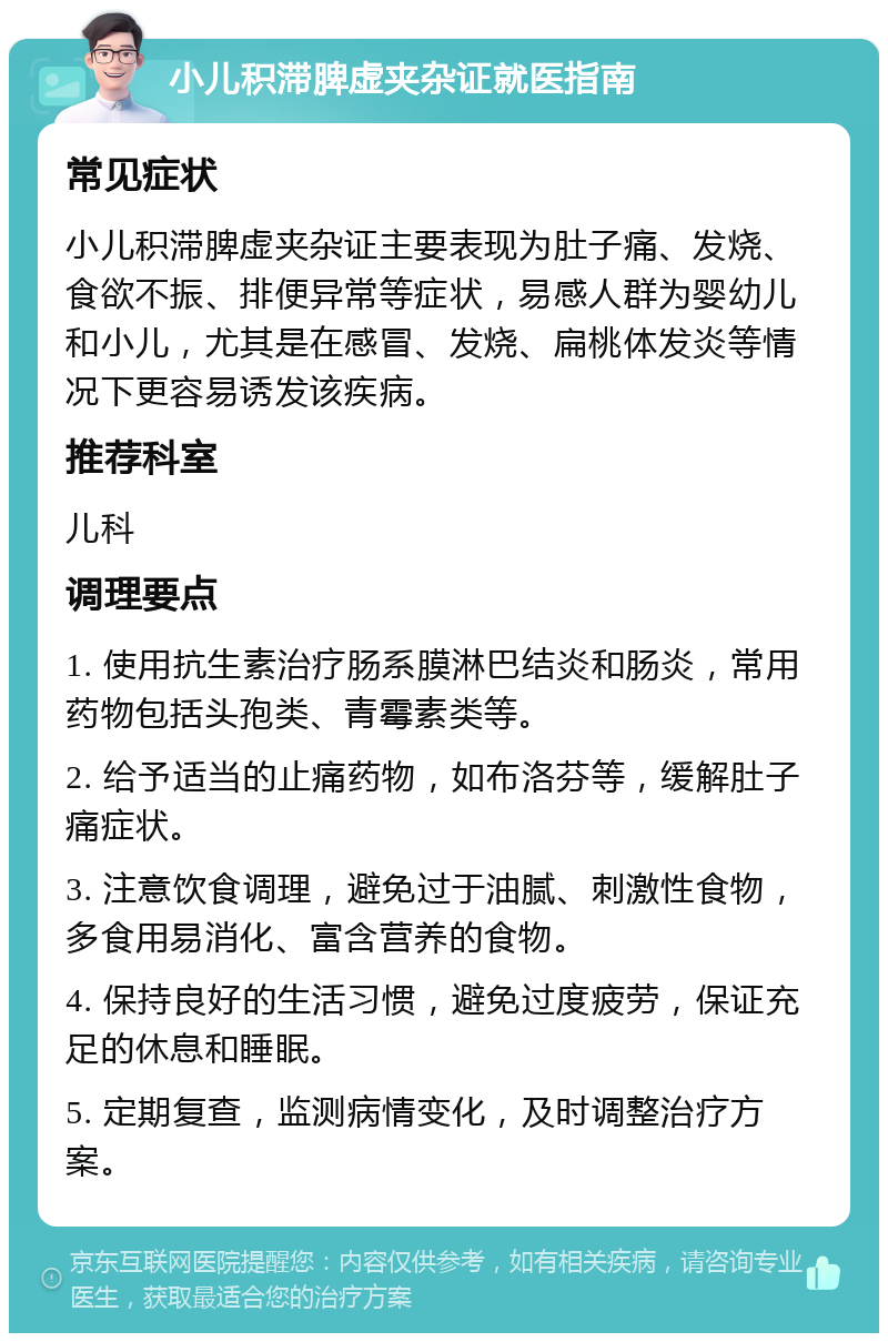 小儿积滞脾虚夹杂证就医指南 常见症状 小儿积滞脾虚夹杂证主要表现为肚子痛、发烧、食欲不振、排便异常等症状，易感人群为婴幼儿和小儿，尤其是在感冒、发烧、扁桃体发炎等情况下更容易诱发该疾病。 推荐科室 儿科 调理要点 1. 使用抗生素治疗肠系膜淋巴结炎和肠炎，常用药物包括头孢类、青霉素类等。 2. 给予适当的止痛药物，如布洛芬等，缓解肚子痛症状。 3. 注意饮食调理，避免过于油腻、刺激性食物，多食用易消化、富含营养的食物。 4. 保持良好的生活习惯，避免过度疲劳，保证充足的休息和睡眠。 5. 定期复查，监测病情变化，及时调整治疗方案。