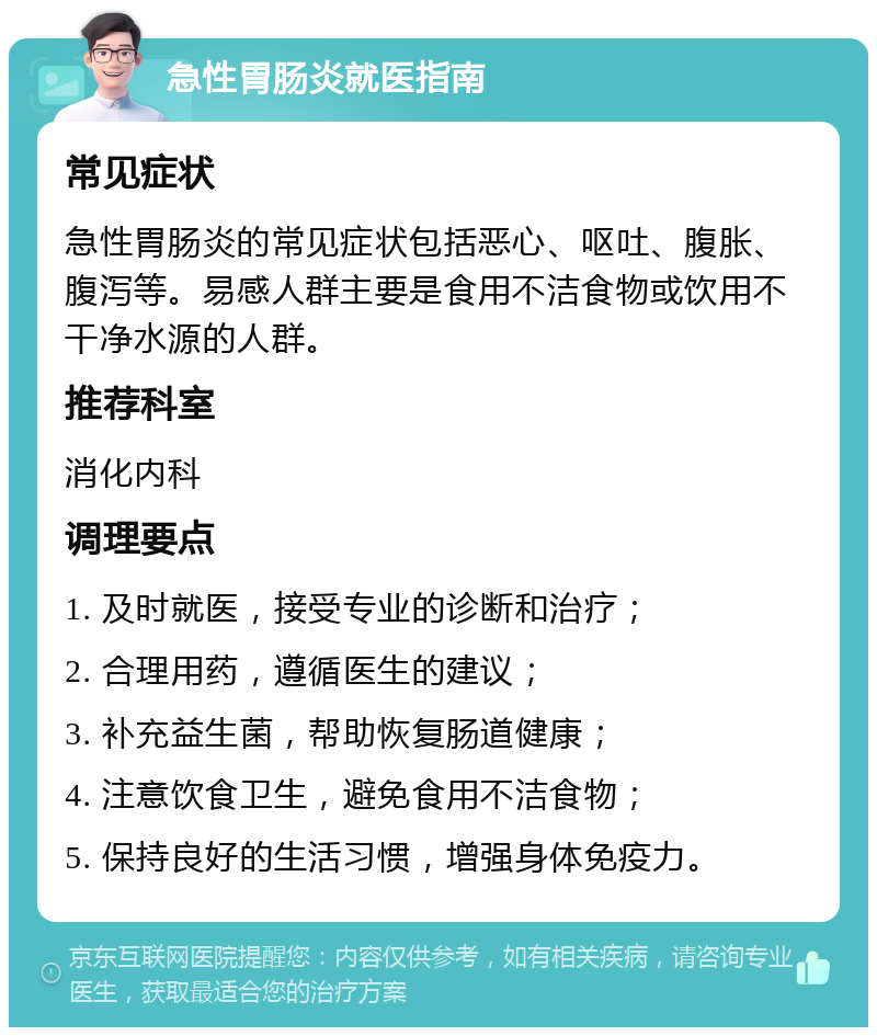 急性胃肠炎就医指南 常见症状 急性胃肠炎的常见症状包括恶心、呕吐、腹胀、腹泻等。易感人群主要是食用不洁食物或饮用不干净水源的人群。 推荐科室 消化内科 调理要点 1. 及时就医，接受专业的诊断和治疗； 2. 合理用药，遵循医生的建议； 3. 补充益生菌，帮助恢复肠道健康； 4. 注意饮食卫生，避免食用不洁食物； 5. 保持良好的生活习惯，增强身体免疫力。