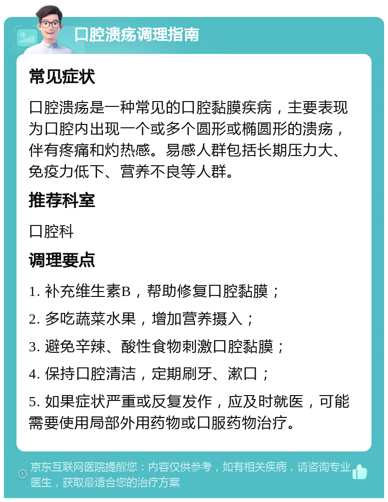 口腔溃疡调理指南 常见症状 口腔溃疡是一种常见的口腔黏膜疾病，主要表现为口腔内出现一个或多个圆形或椭圆形的溃疡，伴有疼痛和灼热感。易感人群包括长期压力大、免疫力低下、营养不良等人群。 推荐科室 口腔科 调理要点 1. 补充维生素B，帮助修复口腔黏膜； 2. 多吃蔬菜水果，增加营养摄入； 3. 避免辛辣、酸性食物刺激口腔黏膜； 4. 保持口腔清洁，定期刷牙、漱口； 5. 如果症状严重或反复发作，应及时就医，可能需要使用局部外用药物或口服药物治疗。