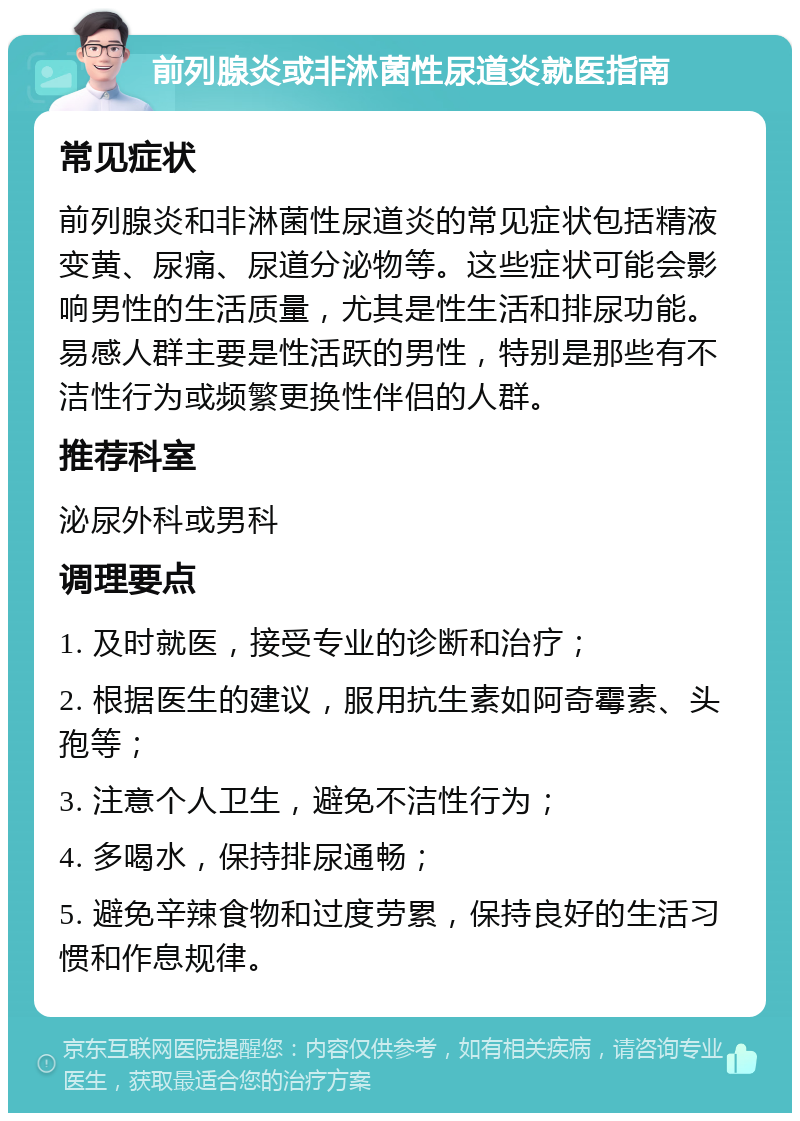 前列腺炎或非淋菌性尿道炎就医指南 常见症状 前列腺炎和非淋菌性尿道炎的常见症状包括精液变黄、尿痛、尿道分泌物等。这些症状可能会影响男性的生活质量，尤其是性生活和排尿功能。易感人群主要是性活跃的男性，特别是那些有不洁性行为或频繁更换性伴侣的人群。 推荐科室 泌尿外科或男科 调理要点 1. 及时就医，接受专业的诊断和治疗； 2. 根据医生的建议，服用抗生素如阿奇霉素、头孢等； 3. 注意个人卫生，避免不洁性行为； 4. 多喝水，保持排尿通畅； 5. 避免辛辣食物和过度劳累，保持良好的生活习惯和作息规律。