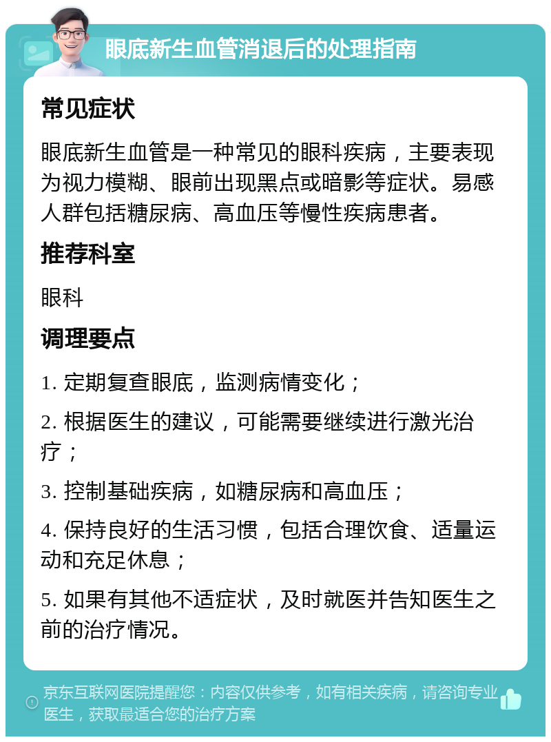 眼底新生血管消退后的处理指南 常见症状 眼底新生血管是一种常见的眼科疾病，主要表现为视力模糊、眼前出现黑点或暗影等症状。易感人群包括糖尿病、高血压等慢性疾病患者。 推荐科室 眼科 调理要点 1. 定期复查眼底，监测病情变化； 2. 根据医生的建议，可能需要继续进行激光治疗； 3. 控制基础疾病，如糖尿病和高血压； 4. 保持良好的生活习惯，包括合理饮食、适量运动和充足休息； 5. 如果有其他不适症状，及时就医并告知医生之前的治疗情况。