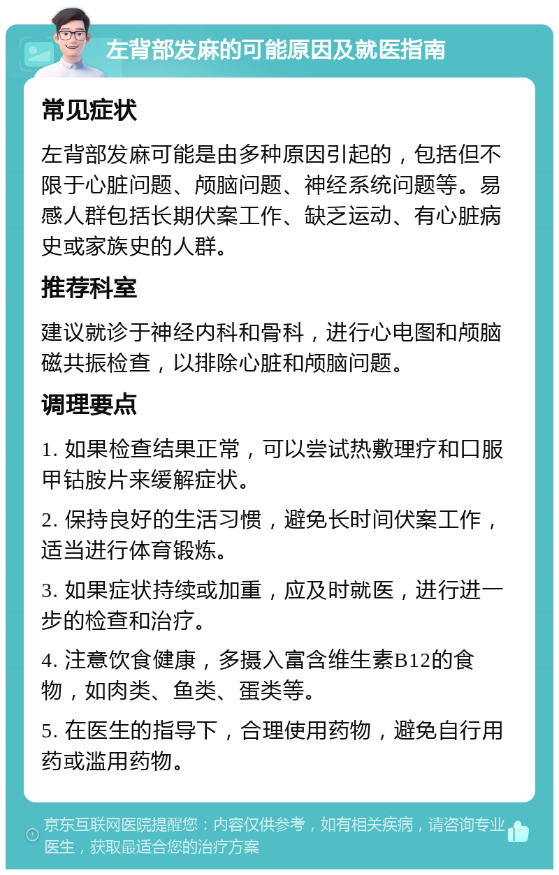 左背部发麻的可能原因及就医指南 常见症状 左背部发麻可能是由多种原因引起的，包括但不限于心脏问题、颅脑问题、神经系统问题等。易感人群包括长期伏案工作、缺乏运动、有心脏病史或家族史的人群。 推荐科室 建议就诊于神经内科和骨科，进行心电图和颅脑磁共振检查，以排除心脏和颅脑问题。 调理要点 1. 如果检查结果正常，可以尝试热敷理疗和口服甲钴胺片来缓解症状。 2. 保持良好的生活习惯，避免长时间伏案工作，适当进行体育锻炼。 3. 如果症状持续或加重，应及时就医，进行进一步的检查和治疗。 4. 注意饮食健康，多摄入富含维生素B12的食物，如肉类、鱼类、蛋类等。 5. 在医生的指导下，合理使用药物，避免自行用药或滥用药物。