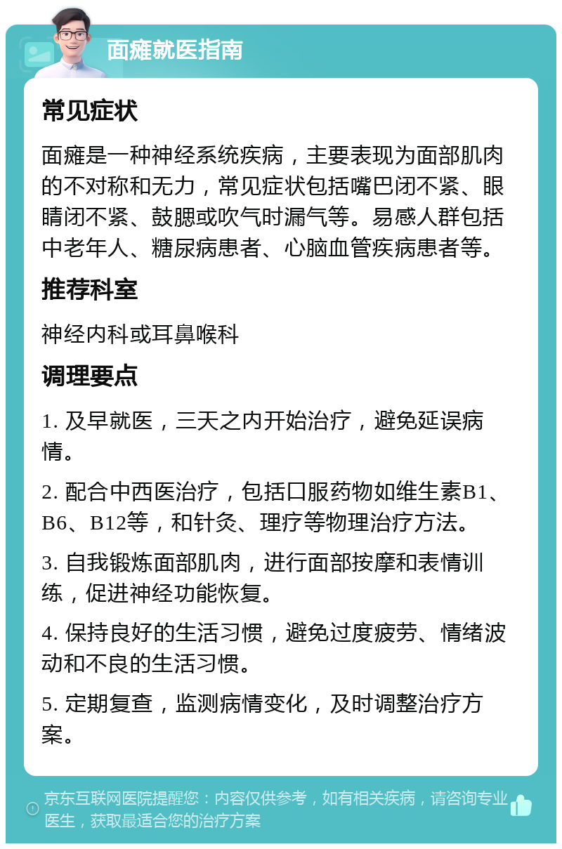 面瘫就医指南 常见症状 面瘫是一种神经系统疾病，主要表现为面部肌肉的不对称和无力，常见症状包括嘴巴闭不紧、眼睛闭不紧、鼓腮或吹气时漏气等。易感人群包括中老年人、糖尿病患者、心脑血管疾病患者等。 推荐科室 神经内科或耳鼻喉科 调理要点 1. 及早就医，三天之内开始治疗，避免延误病情。 2. 配合中西医治疗，包括口服药物如维生素B1、B6、B12等，和针灸、理疗等物理治疗方法。 3. 自我锻炼面部肌肉，进行面部按摩和表情训练，促进神经功能恢复。 4. 保持良好的生活习惯，避免过度疲劳、情绪波动和不良的生活习惯。 5. 定期复查，监测病情变化，及时调整治疗方案。