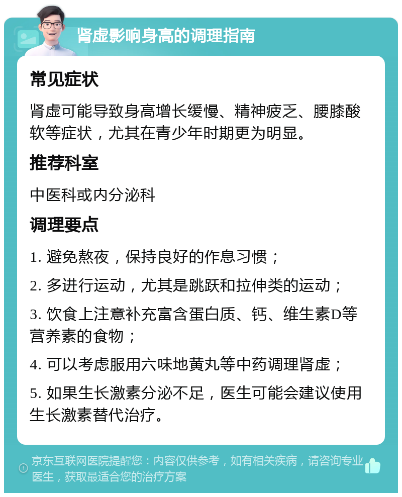 肾虚影响身高的调理指南 常见症状 肾虚可能导致身高增长缓慢、精神疲乏、腰膝酸软等症状，尤其在青少年时期更为明显。 推荐科室 中医科或内分泌科 调理要点 1. 避免熬夜，保持良好的作息习惯； 2. 多进行运动，尤其是跳跃和拉伸类的运动； 3. 饮食上注意补充富含蛋白质、钙、维生素D等营养素的食物； 4. 可以考虑服用六味地黄丸等中药调理肾虚； 5. 如果生长激素分泌不足，医生可能会建议使用生长激素替代治疗。