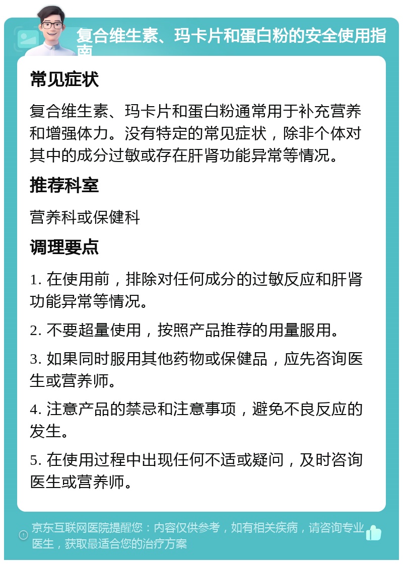 复合维生素、玛卡片和蛋白粉的安全使用指南 常见症状 复合维生素、玛卡片和蛋白粉通常用于补充营养和增强体力。没有特定的常见症状，除非个体对其中的成分过敏或存在肝肾功能异常等情况。 推荐科室 营养科或保健科 调理要点 1. 在使用前，排除对任何成分的过敏反应和肝肾功能异常等情况。 2. 不要超量使用，按照产品推荐的用量服用。 3. 如果同时服用其他药物或保健品，应先咨询医生或营养师。 4. 注意产品的禁忌和注意事项，避免不良反应的发生。 5. 在使用过程中出现任何不适或疑问，及时咨询医生或营养师。