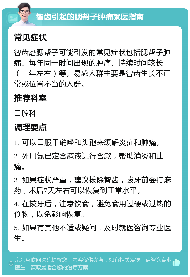 智齿引起的腮帮子肿痛就医指南 常见症状 智齿磨腮帮子可能引发的常见症状包括腮帮子肿痛、每年同一时间出现的肿痛、持续时间较长（三年左右）等。易感人群主要是智齿生长不正常或位置不当的人群。 推荐科室 口腔科 调理要点 1. 可以口服甲硝唑和头孢来缓解炎症和肿痛。 2. 外用氯已定含漱液进行含漱，帮助消炎和止痛。 3. 如果症状严重，建议拔除智齿，拔牙前会打麻药，术后7天左右可以恢复到正常水平。 4. 在拔牙后，注意饮食，避免食用过硬或过热的食物，以免影响恢复。 5. 如果有其他不适或疑问，及时就医咨询专业医生。