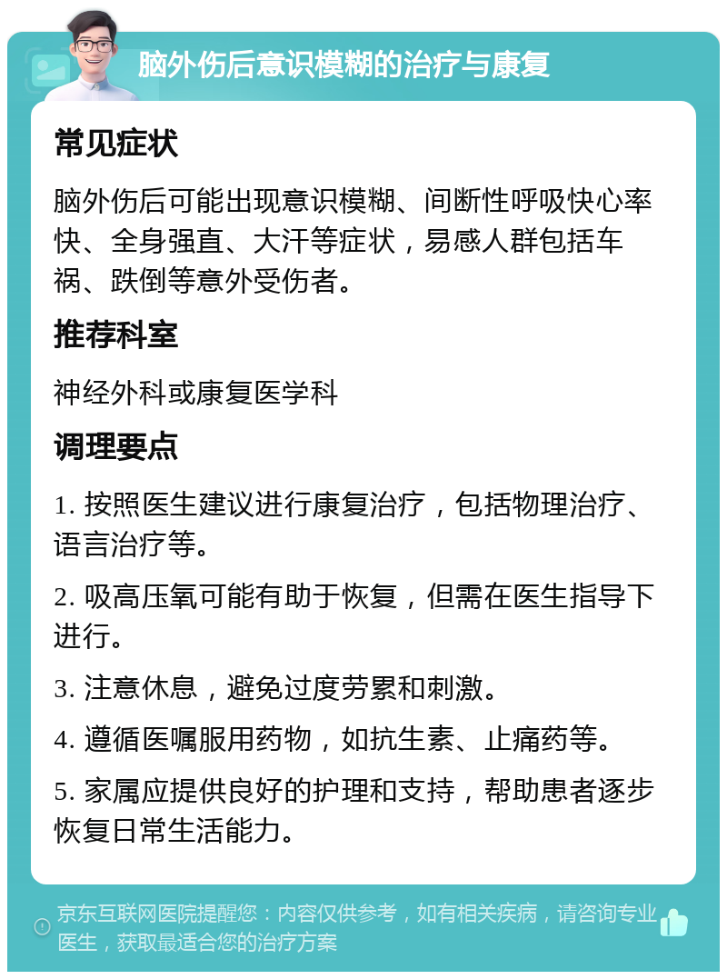 脑外伤后意识模糊的治疗与康复 常见症状 脑外伤后可能出现意识模糊、间断性呼吸快心率快、全身强直、大汗等症状，易感人群包括车祸、跌倒等意外受伤者。 推荐科室 神经外科或康复医学科 调理要点 1. 按照医生建议进行康复治疗，包括物理治疗、语言治疗等。 2. 吸高压氧可能有助于恢复，但需在医生指导下进行。 3. 注意休息，避免过度劳累和刺激。 4. 遵循医嘱服用药物，如抗生素、止痛药等。 5. 家属应提供良好的护理和支持，帮助患者逐步恢复日常生活能力。