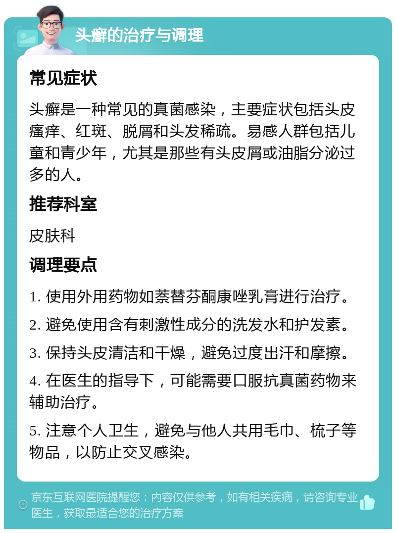 头癣的治疗与调理 常见症状 头癣是一种常见的真菌感染，主要症状包括头皮瘙痒、红斑、脱屑和头发稀疏。易感人群包括儿童和青少年，尤其是那些有头皮屑或油脂分泌过多的人。 推荐科室 皮肤科 调理要点 1. 使用外用药物如萘替芬酮康唑乳膏进行治疗。 2. 避免使用含有刺激性成分的洗发水和护发素。 3. 保持头皮清洁和干燥，避免过度出汗和摩擦。 4. 在医生的指导下，可能需要口服抗真菌药物来辅助治疗。 5. 注意个人卫生，避免与他人共用毛巾、梳子等物品，以防止交叉感染。