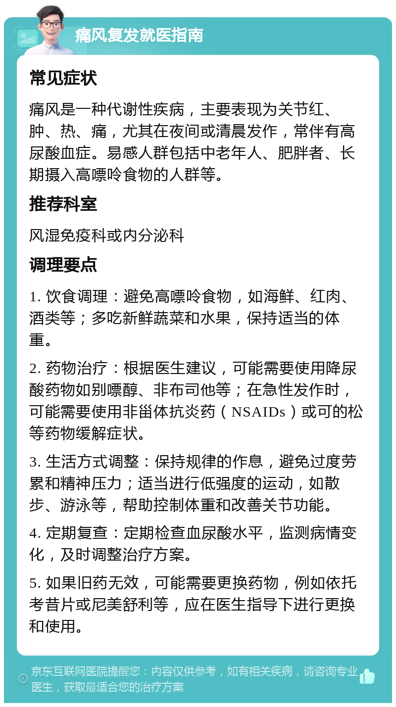 痛风复发就医指南 常见症状 痛风是一种代谢性疾病，主要表现为关节红、肿、热、痛，尤其在夜间或清晨发作，常伴有高尿酸血症。易感人群包括中老年人、肥胖者、长期摄入高嘌呤食物的人群等。 推荐科室 风湿免疫科或内分泌科 调理要点 1. 饮食调理：避免高嘌呤食物，如海鲜、红肉、酒类等；多吃新鲜蔬菜和水果，保持适当的体重。 2. 药物治疗：根据医生建议，可能需要使用降尿酸药物如别嘌醇、非布司他等；在急性发作时，可能需要使用非甾体抗炎药（NSAIDs）或可的松等药物缓解症状。 3. 生活方式调整：保持规律的作息，避免过度劳累和精神压力；适当进行低强度的运动，如散步、游泳等，帮助控制体重和改善关节功能。 4. 定期复查：定期检查血尿酸水平，监测病情变化，及时调整治疗方案。 5. 如果旧药无效，可能需要更换药物，例如依托考昔片或尼美舒利等，应在医生指导下进行更换和使用。