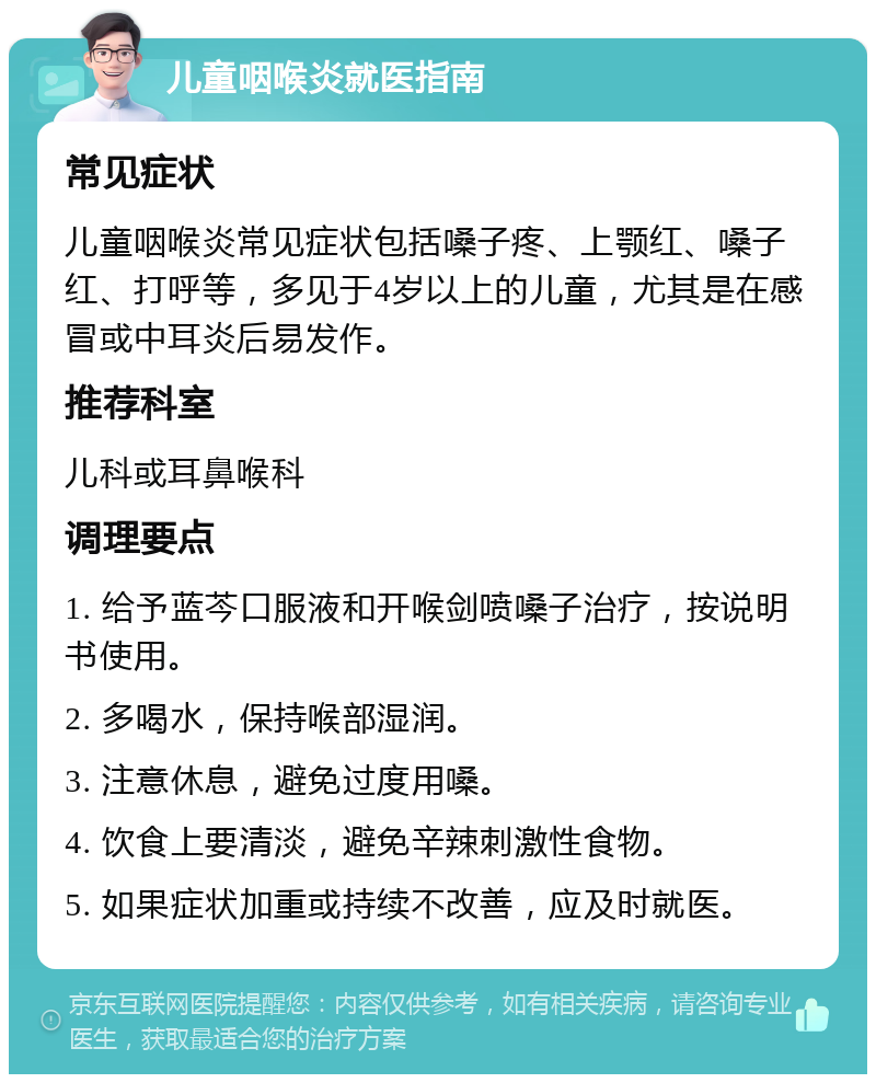 儿童咽喉炎就医指南 常见症状 儿童咽喉炎常见症状包括嗓子疼、上颚红、嗓子红、打呼等，多见于4岁以上的儿童，尤其是在感冒或中耳炎后易发作。 推荐科室 儿科或耳鼻喉科 调理要点 1. 给予蓝芩口服液和开喉剑喷嗓子治疗，按说明书使用。 2. 多喝水，保持喉部湿润。 3. 注意休息，避免过度用嗓。 4. 饮食上要清淡，避免辛辣刺激性食物。 5. 如果症状加重或持续不改善，应及时就医。