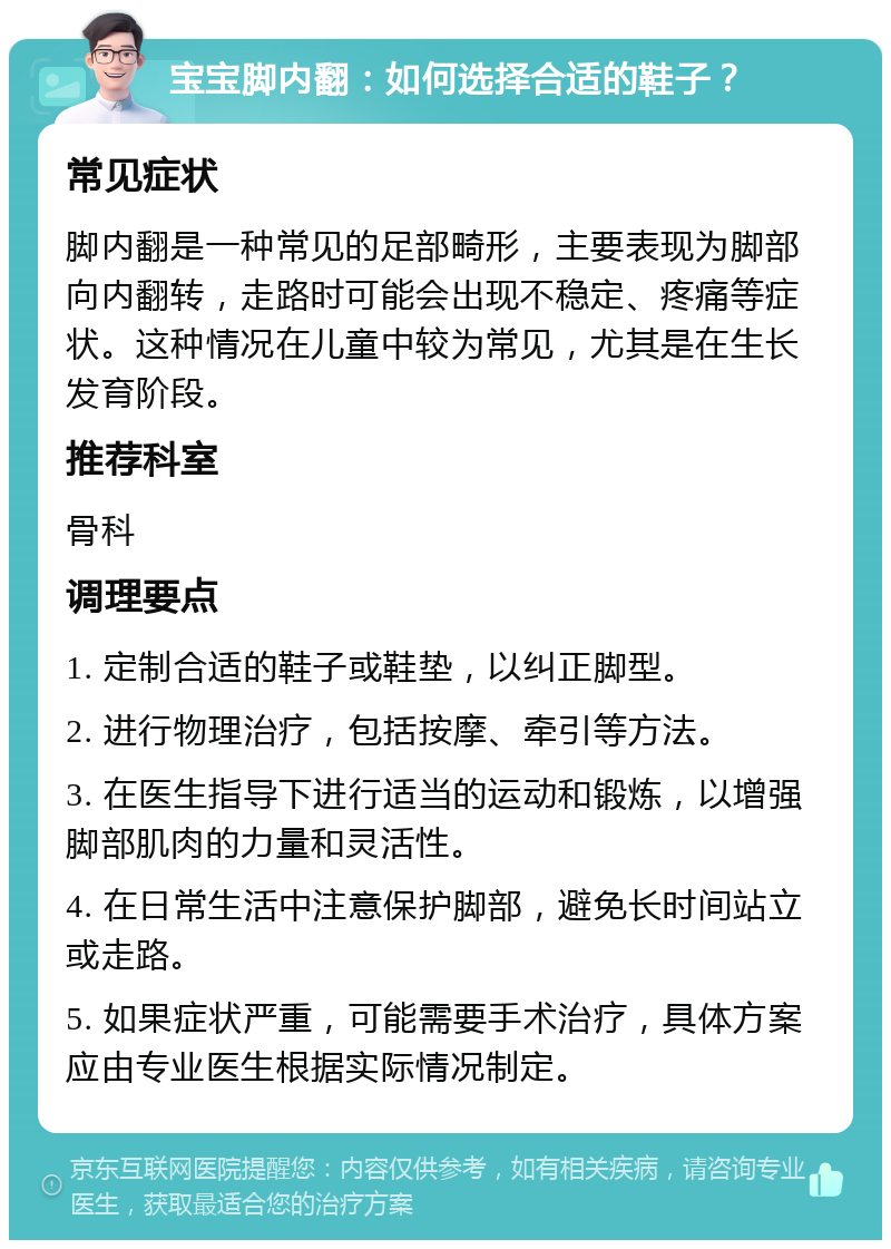 宝宝脚内翻：如何选择合适的鞋子？ 常见症状 脚内翻是一种常见的足部畸形，主要表现为脚部向内翻转，走路时可能会出现不稳定、疼痛等症状。这种情况在儿童中较为常见，尤其是在生长发育阶段。 推荐科室 骨科 调理要点 1. 定制合适的鞋子或鞋垫，以纠正脚型。 2. 进行物理治疗，包括按摩、牵引等方法。 3. 在医生指导下进行适当的运动和锻炼，以增强脚部肌肉的力量和灵活性。 4. 在日常生活中注意保护脚部，避免长时间站立或走路。 5. 如果症状严重，可能需要手术治疗，具体方案应由专业医生根据实际情况制定。