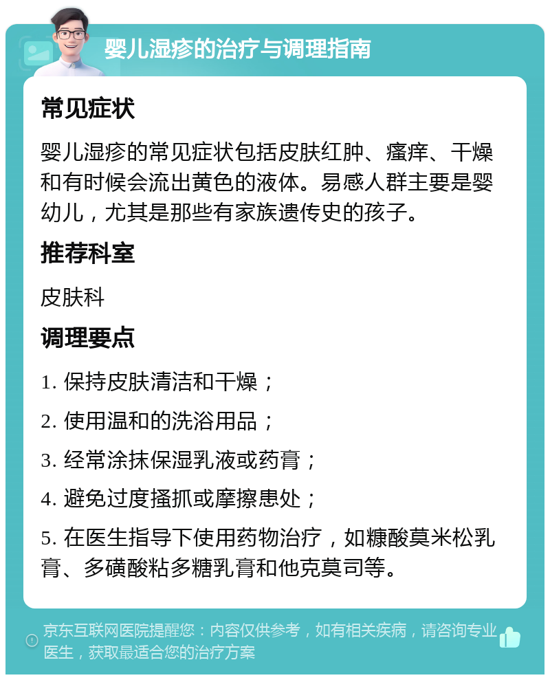 婴儿湿疹的治疗与调理指南 常见症状 婴儿湿疹的常见症状包括皮肤红肿、瘙痒、干燥和有时候会流出黄色的液体。易感人群主要是婴幼儿，尤其是那些有家族遗传史的孩子。 推荐科室 皮肤科 调理要点 1. 保持皮肤清洁和干燥； 2. 使用温和的洗浴用品； 3. 经常涂抹保湿乳液或药膏； 4. 避免过度搔抓或摩擦患处； 5. 在医生指导下使用药物治疗，如糠酸莫米松乳膏、多磺酸粘多糖乳膏和他克莫司等。