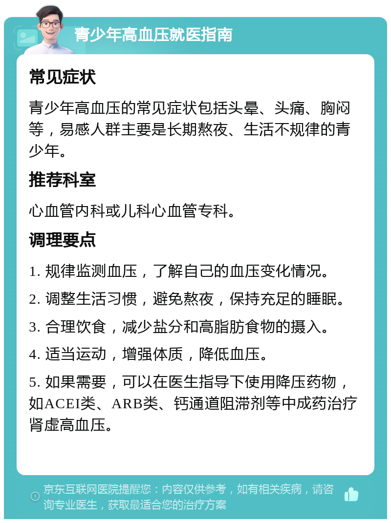 青少年高血压就医指南 常见症状 青少年高血压的常见症状包括头晕、头痛、胸闷等，易感人群主要是长期熬夜、生活不规律的青少年。 推荐科室 心血管内科或儿科心血管专科。 调理要点 1. 规律监测血压，了解自己的血压变化情况。 2. 调整生活习惯，避免熬夜，保持充足的睡眠。 3. 合理饮食，减少盐分和高脂肪食物的摄入。 4. 适当运动，增强体质，降低血压。 5. 如果需要，可以在医生指导下使用降压药物，如ACEI类、ARB类、钙通道阻滞剂等中成药治疗肾虚高血压。