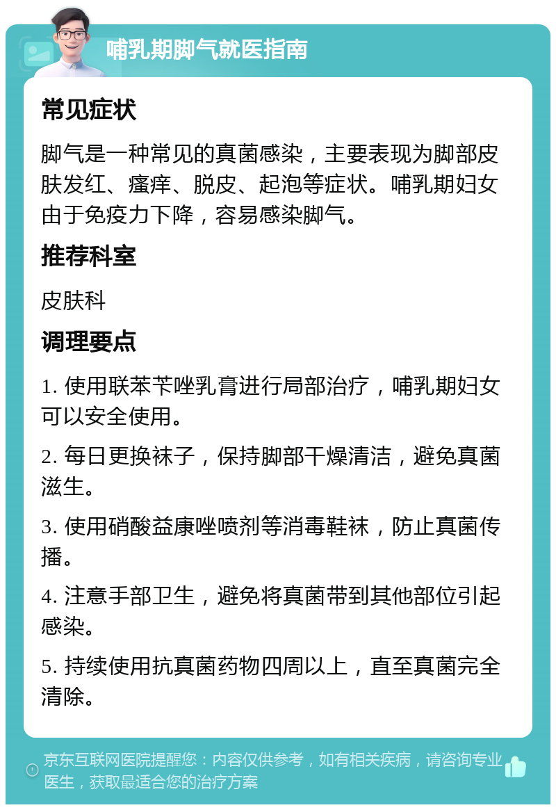 哺乳期脚气就医指南 常见症状 脚气是一种常见的真菌感染，主要表现为脚部皮肤发红、瘙痒、脱皮、起泡等症状。哺乳期妇女由于免疫力下降，容易感染脚气。 推荐科室 皮肤科 调理要点 1. 使用联苯苄唑乳膏进行局部治疗，哺乳期妇女可以安全使用。 2. 每日更换袜子，保持脚部干燥清洁，避免真菌滋生。 3. 使用硝酸益康唑喷剂等消毒鞋袜，防止真菌传播。 4. 注意手部卫生，避免将真菌带到其他部位引起感染。 5. 持续使用抗真菌药物四周以上，直至真菌完全清除。