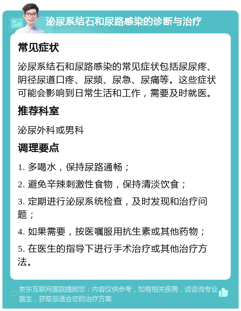 泌尿系结石和尿路感染的诊断与治疗 常见症状 泌尿系结石和尿路感染的常见症状包括尿尿疼、阴径尿道口疼、尿频、尿急、尿痛等。这些症状可能会影响到日常生活和工作，需要及时就医。 推荐科室 泌尿外科或男科 调理要点 1. 多喝水，保持尿路通畅； 2. 避免辛辣刺激性食物，保持清淡饮食； 3. 定期进行泌尿系统检查，及时发现和治疗问题； 4. 如果需要，按医嘱服用抗生素或其他药物； 5. 在医生的指导下进行手术治疗或其他治疗方法。