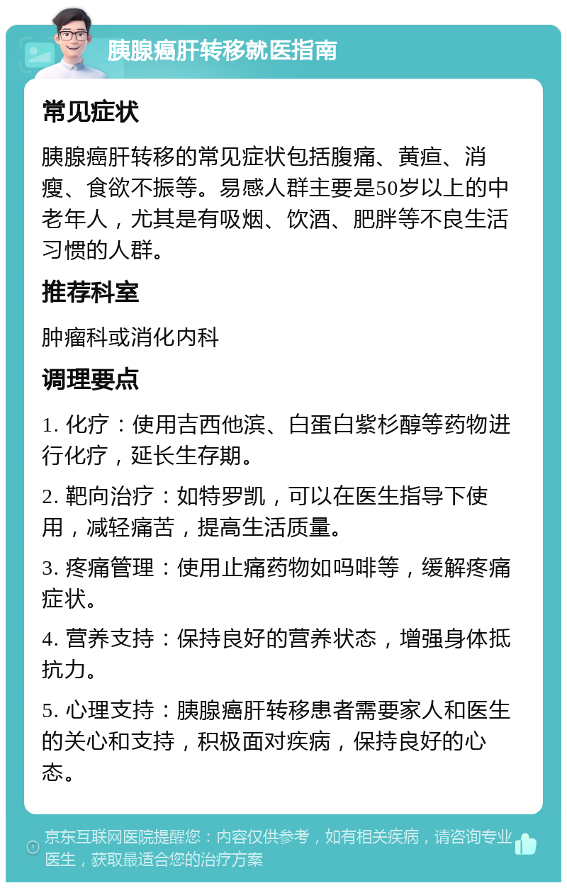 胰腺癌肝转移就医指南 常见症状 胰腺癌肝转移的常见症状包括腹痛、黄疸、消瘦、食欲不振等。易感人群主要是50岁以上的中老年人，尤其是有吸烟、饮酒、肥胖等不良生活习惯的人群。 推荐科室 肿瘤科或消化内科 调理要点 1. 化疗：使用吉西他滨、白蛋白紫杉醇等药物进行化疗，延长生存期。 2. 靶向治疗：如特罗凯，可以在医生指导下使用，减轻痛苦，提高生活质量。 3. 疼痛管理：使用止痛药物如吗啡等，缓解疼痛症状。 4. 营养支持：保持良好的营养状态，增强身体抵抗力。 5. 心理支持：胰腺癌肝转移患者需要家人和医生的关心和支持，积极面对疾病，保持良好的心态。