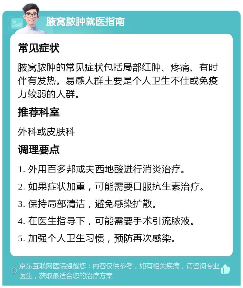 腋窝脓肿就医指南 常见症状 腋窝脓肿的常见症状包括局部红肿、疼痛、有时伴有发热。易感人群主要是个人卫生不佳或免疫力较弱的人群。 推荐科室 外科或皮肤科 调理要点 1. 外用百多邦或夫西地酸进行消炎治疗。 2. 如果症状加重，可能需要口服抗生素治疗。 3. 保持局部清洁，避免感染扩散。 4. 在医生指导下，可能需要手术引流脓液。 5. 加强个人卫生习惯，预防再次感染。