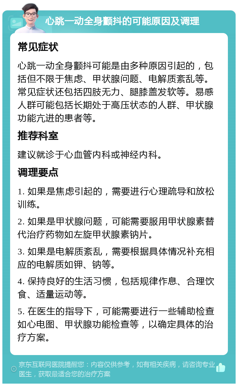 心跳一动全身颤抖的可能原因及调理 常见症状 心跳一动全身颤抖可能是由多种原因引起的，包括但不限于焦虑、甲状腺问题、电解质紊乱等。常见症状还包括四肢无力、腿膝盖发软等。易感人群可能包括长期处于高压状态的人群、甲状腺功能亢进的患者等。 推荐科室 建议就诊于心血管内科或神经内科。 调理要点 1. 如果是焦虑引起的，需要进行心理疏导和放松训练。 2. 如果是甲状腺问题，可能需要服用甲状腺素替代治疗药物如左旋甲状腺素钠片。 3. 如果是电解质紊乱，需要根据具体情况补充相应的电解质如钾、钠等。 4. 保持良好的生活习惯，包括规律作息、合理饮食、适量运动等。 5. 在医生的指导下，可能需要进行一些辅助检查如心电图、甲状腺功能检查等，以确定具体的治疗方案。