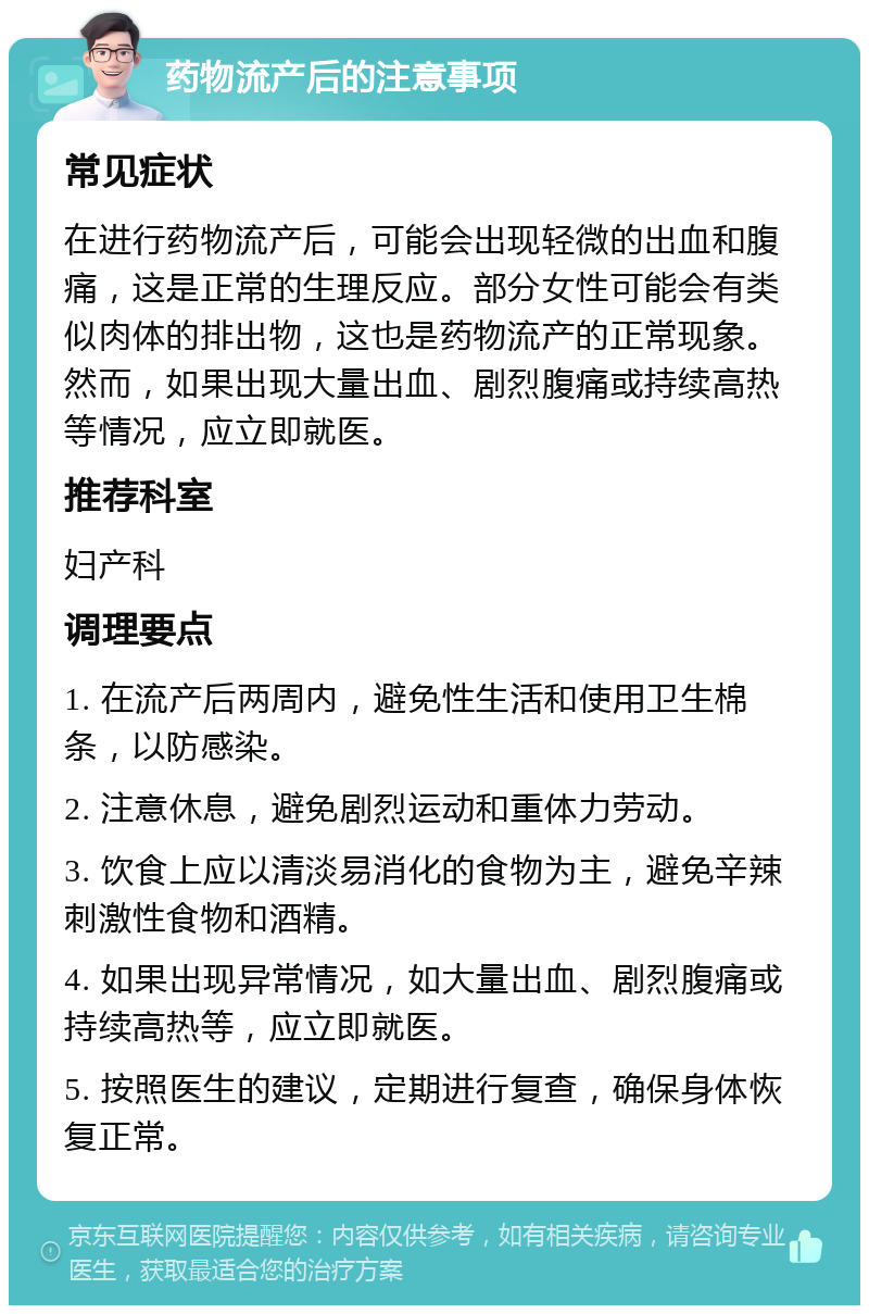 药物流产后的注意事项 常见症状 在进行药物流产后，可能会出现轻微的出血和腹痛，这是正常的生理反应。部分女性可能会有类似肉体的排出物，这也是药物流产的正常现象。然而，如果出现大量出血、剧烈腹痛或持续高热等情况，应立即就医。 推荐科室 妇产科 调理要点 1. 在流产后两周内，避免性生活和使用卫生棉条，以防感染。 2. 注意休息，避免剧烈运动和重体力劳动。 3. 饮食上应以清淡易消化的食物为主，避免辛辣刺激性食物和酒精。 4. 如果出现异常情况，如大量出血、剧烈腹痛或持续高热等，应立即就医。 5. 按照医生的建议，定期进行复查，确保身体恢复正常。