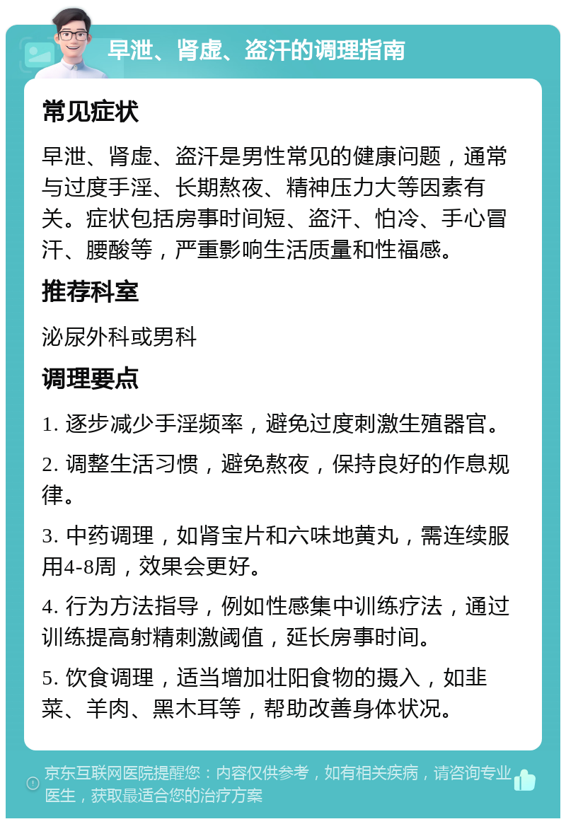 早泄、肾虚、盗汗的调理指南 常见症状 早泄、肾虚、盗汗是男性常见的健康问题，通常与过度手淫、长期熬夜、精神压力大等因素有关。症状包括房事时间短、盗汗、怕冷、手心冒汗、腰酸等，严重影响生活质量和性福感。 推荐科室 泌尿外科或男科 调理要点 1. 逐步减少手淫频率，避免过度刺激生殖器官。 2. 调整生活习惯，避免熬夜，保持良好的作息规律。 3. 中药调理，如肾宝片和六味地黄丸，需连续服用4-8周，效果会更好。 4. 行为方法指导，例如性感集中训练疗法，通过训练提高射精刺激阈值，延长房事时间。 5. 饮食调理，适当增加壮阳食物的摄入，如韭菜、羊肉、黑木耳等，帮助改善身体状况。