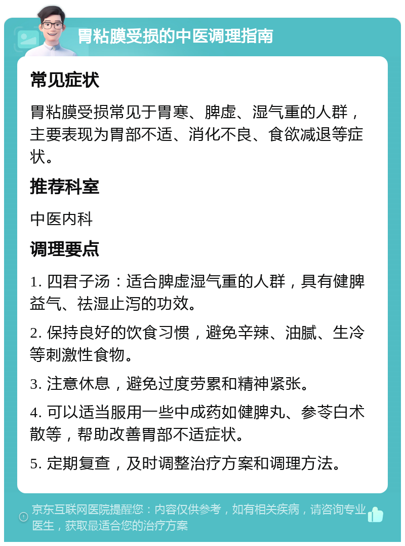 胃粘膜受损的中医调理指南 常见症状 胃粘膜受损常见于胃寒、脾虚、湿气重的人群，主要表现为胃部不适、消化不良、食欲减退等症状。 推荐科室 中医内科 调理要点 1. 四君子汤：适合脾虚湿气重的人群，具有健脾益气、祛湿止泻的功效。 2. 保持良好的饮食习惯，避免辛辣、油腻、生冷等刺激性食物。 3. 注意休息，避免过度劳累和精神紧张。 4. 可以适当服用一些中成药如健脾丸、参苓白术散等，帮助改善胃部不适症状。 5. 定期复查，及时调整治疗方案和调理方法。