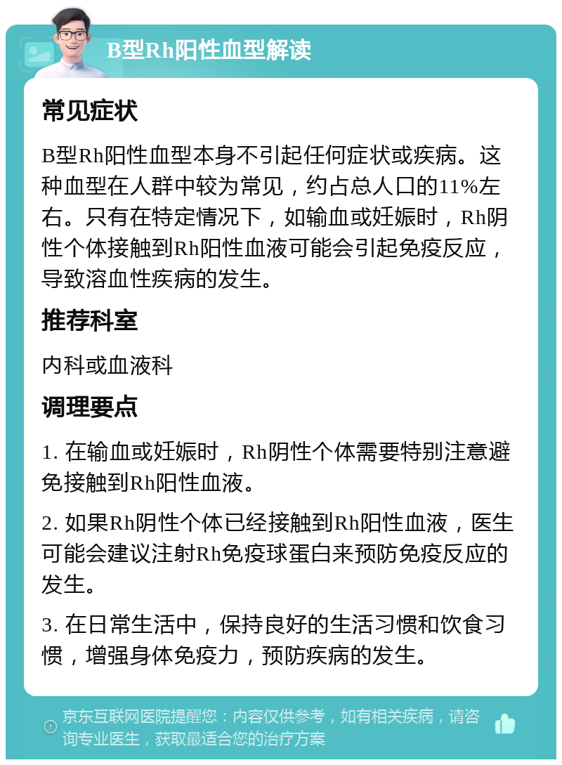 B型Rh阳性血型解读 常见症状 B型Rh阳性血型本身不引起任何症状或疾病。这种血型在人群中较为常见，约占总人口的11%左右。只有在特定情况下，如输血或妊娠时，Rh阴性个体接触到Rh阳性血液可能会引起免疫反应，导致溶血性疾病的发生。 推荐科室 内科或血液科 调理要点 1. 在输血或妊娠时，Rh阴性个体需要特别注意避免接触到Rh阳性血液。 2. 如果Rh阴性个体已经接触到Rh阳性血液，医生可能会建议注射Rh免疫球蛋白来预防免疫反应的发生。 3. 在日常生活中，保持良好的生活习惯和饮食习惯，增强身体免疫力，预防疾病的发生。