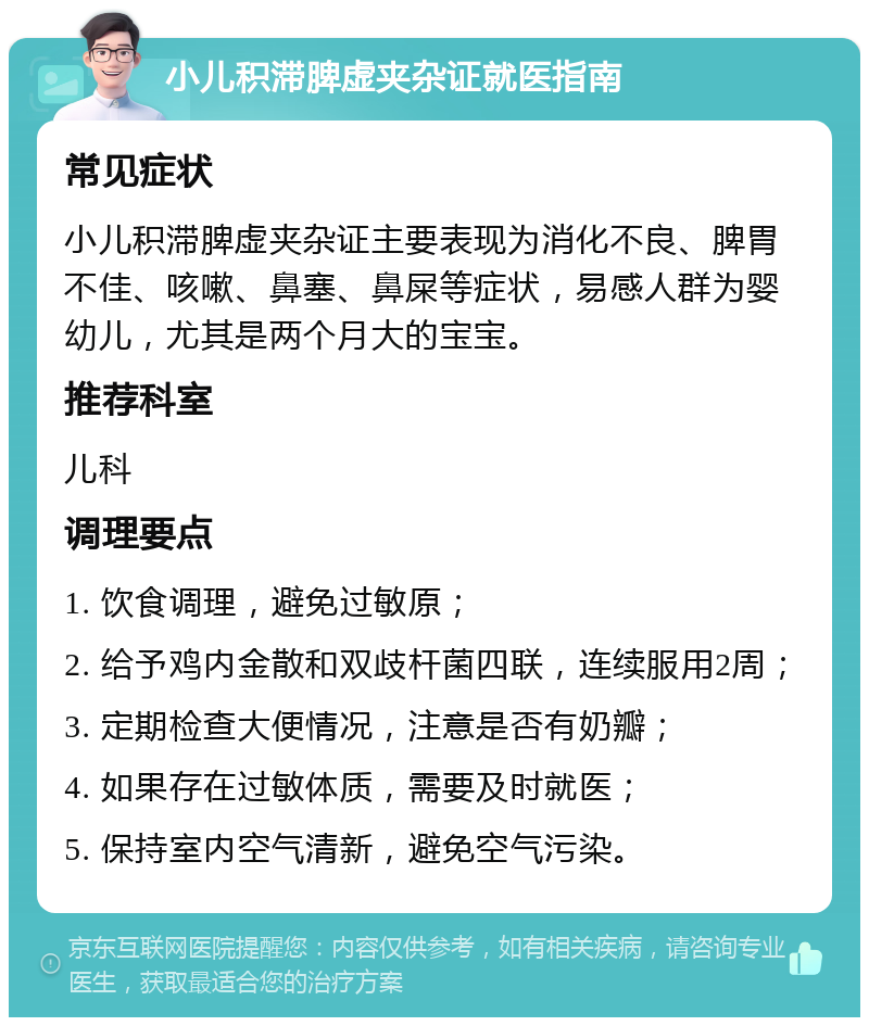 小儿积滞脾虚夹杂证就医指南 常见症状 小儿积滞脾虚夹杂证主要表现为消化不良、脾胃不佳、咳嗽、鼻塞、鼻屎等症状，易感人群为婴幼儿，尤其是两个月大的宝宝。 推荐科室 儿科 调理要点 1. 饮食调理，避免过敏原； 2. 给予鸡内金散和双歧杆菌四联，连续服用2周； 3. 定期检查大便情况，注意是否有奶瓣； 4. 如果存在过敏体质，需要及时就医； 5. 保持室内空气清新，避免空气污染。