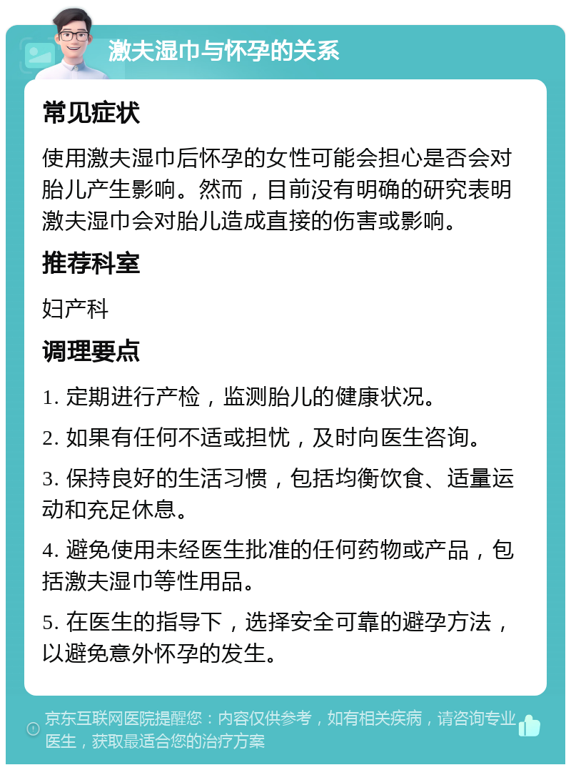 激夫湿巾与怀孕的关系 常见症状 使用激夫湿巾后怀孕的女性可能会担心是否会对胎儿产生影响。然而，目前没有明确的研究表明激夫湿巾会对胎儿造成直接的伤害或影响。 推荐科室 妇产科 调理要点 1. 定期进行产检，监测胎儿的健康状况。 2. 如果有任何不适或担忧，及时向医生咨询。 3. 保持良好的生活习惯，包括均衡饮食、适量运动和充足休息。 4. 避免使用未经医生批准的任何药物或产品，包括激夫湿巾等性用品。 5. 在医生的指导下，选择安全可靠的避孕方法，以避免意外怀孕的发生。