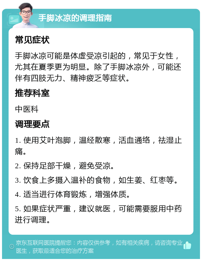 手脚冰凉的调理指南 常见症状 手脚冰凉可能是体虚受凉引起的，常见于女性，尤其在夏季更为明显。除了手脚冰凉外，可能还伴有四肢无力、精神疲乏等症状。 推荐科室 中医科 调理要点 1. 使用艾叶泡脚，温经散寒，活血通络，祛湿止痛。 2. 保持足部干燥，避免受凉。 3. 饮食上多摄入温补的食物，如生姜、红枣等。 4. 适当进行体育锻炼，增强体质。 5. 如果症状严重，建议就医，可能需要服用中药进行调理。