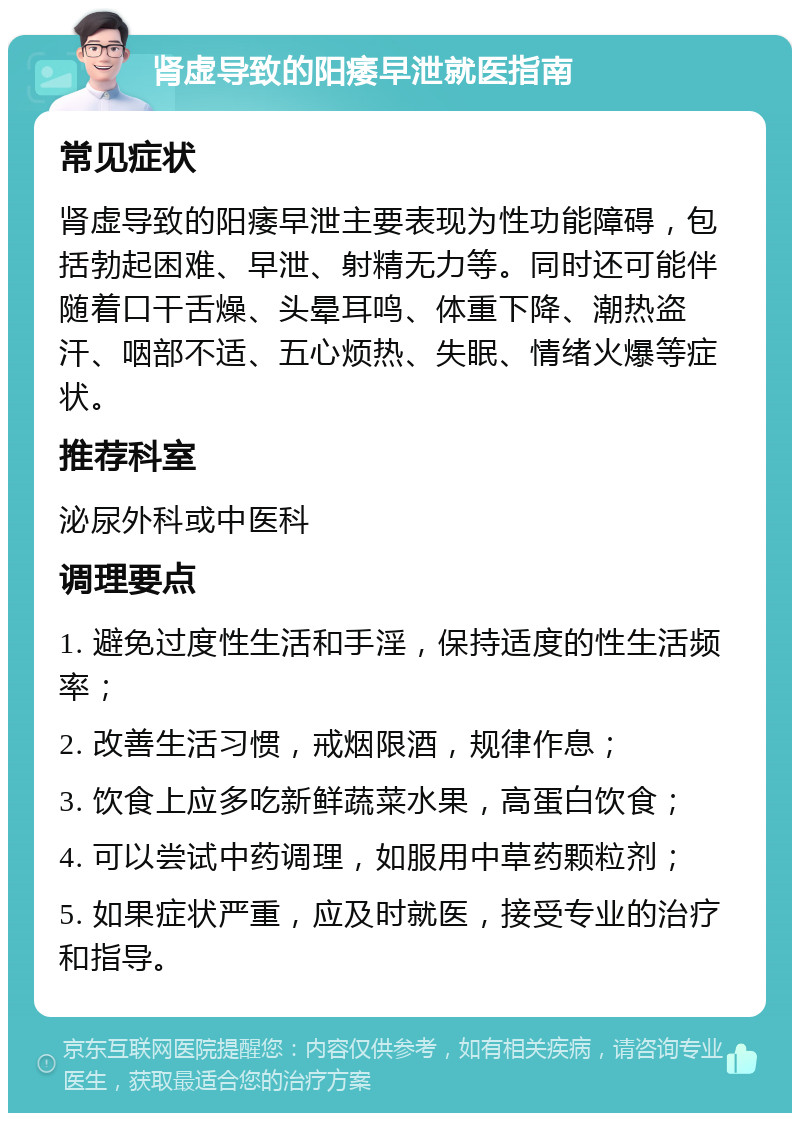 肾虚导致的阳痿早泄就医指南 常见症状 肾虚导致的阳痿早泄主要表现为性功能障碍，包括勃起困难、早泄、射精无力等。同时还可能伴随着口干舌燥、头晕耳鸣、体重下降、潮热盗汗、咽部不适、五心烦热、失眠、情绪火爆等症状。 推荐科室 泌尿外科或中医科 调理要点 1. 避免过度性生活和手淫，保持适度的性生活频率； 2. 改善生活习惯，戒烟限酒，规律作息； 3. 饮食上应多吃新鲜蔬菜水果，高蛋白饮食； 4. 可以尝试中药调理，如服用中草药颗粒剂； 5. 如果症状严重，应及时就医，接受专业的治疗和指导。