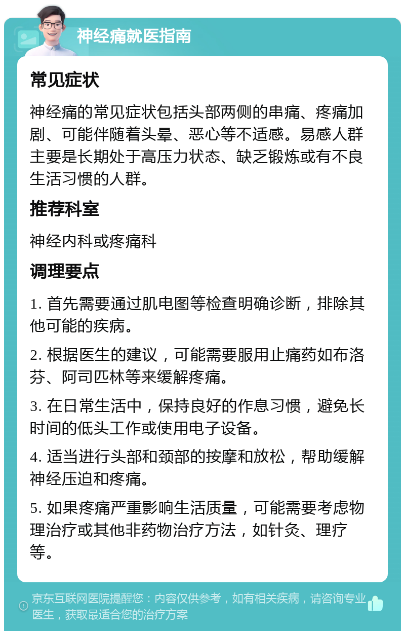 神经痛就医指南 常见症状 神经痛的常见症状包括头部两侧的串痛、疼痛加剧、可能伴随着头晕、恶心等不适感。易感人群主要是长期处于高压力状态、缺乏锻炼或有不良生活习惯的人群。 推荐科室 神经内科或疼痛科 调理要点 1. 首先需要通过肌电图等检查明确诊断，排除其他可能的疾病。 2. 根据医生的建议，可能需要服用止痛药如布洛芬、阿司匹林等来缓解疼痛。 3. 在日常生活中，保持良好的作息习惯，避免长时间的低头工作或使用电子设备。 4. 适当进行头部和颈部的按摩和放松，帮助缓解神经压迫和疼痛。 5. 如果疼痛严重影响生活质量，可能需要考虑物理治疗或其他非药物治疗方法，如针灸、理疗等。