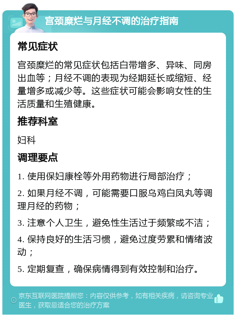 宫颈糜烂与月经不调的治疗指南 常见症状 宫颈糜烂的常见症状包括白带增多、异味、同房出血等；月经不调的表现为经期延长或缩短、经量增多或减少等。这些症状可能会影响女性的生活质量和生殖健康。 推荐科室 妇科 调理要点 1. 使用保妇康栓等外用药物进行局部治疗； 2. 如果月经不调，可能需要口服乌鸡白凤丸等调理月经的药物； 3. 注意个人卫生，避免性生活过于频繁或不洁； 4. 保持良好的生活习惯，避免过度劳累和情绪波动； 5. 定期复查，确保病情得到有效控制和治疗。