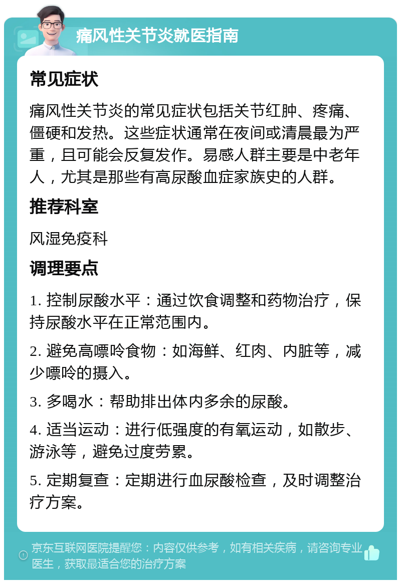 痛风性关节炎就医指南 常见症状 痛风性关节炎的常见症状包括关节红肿、疼痛、僵硬和发热。这些症状通常在夜间或清晨最为严重，且可能会反复发作。易感人群主要是中老年人，尤其是那些有高尿酸血症家族史的人群。 推荐科室 风湿免疫科 调理要点 1. 控制尿酸水平：通过饮食调整和药物治疗，保持尿酸水平在正常范围内。 2. 避免高嘌呤食物：如海鲜、红肉、内脏等，减少嘌呤的摄入。 3. 多喝水：帮助排出体内多余的尿酸。 4. 适当运动：进行低强度的有氧运动，如散步、游泳等，避免过度劳累。 5. 定期复查：定期进行血尿酸检查，及时调整治疗方案。