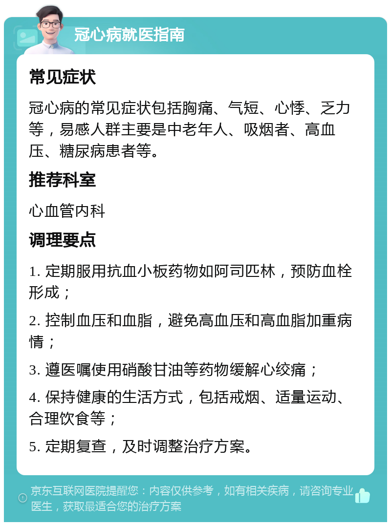 冠心病就医指南 常见症状 冠心病的常见症状包括胸痛、气短、心悸、乏力等，易感人群主要是中老年人、吸烟者、高血压、糖尿病患者等。 推荐科室 心血管内科 调理要点 1. 定期服用抗血小板药物如阿司匹林，预防血栓形成； 2. 控制血压和血脂，避免高血压和高血脂加重病情； 3. 遵医嘱使用硝酸甘油等药物缓解心绞痛； 4. 保持健康的生活方式，包括戒烟、适量运动、合理饮食等； 5. 定期复查，及时调整治疗方案。