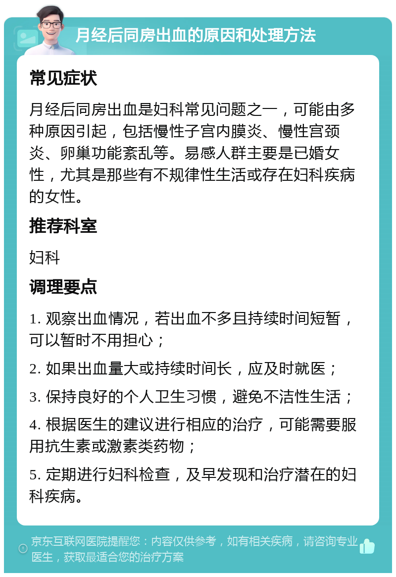 月经后同房出血的原因和处理方法 常见症状 月经后同房出血是妇科常见问题之一，可能由多种原因引起，包括慢性子宫内膜炎、慢性宫颈炎、卵巢功能紊乱等。易感人群主要是已婚女性，尤其是那些有不规律性生活或存在妇科疾病的女性。 推荐科室 妇科 调理要点 1. 观察出血情况，若出血不多且持续时间短暂，可以暂时不用担心； 2. 如果出血量大或持续时间长，应及时就医； 3. 保持良好的个人卫生习惯，避免不洁性生活； 4. 根据医生的建议进行相应的治疗，可能需要服用抗生素或激素类药物； 5. 定期进行妇科检查，及早发现和治疗潜在的妇科疾病。