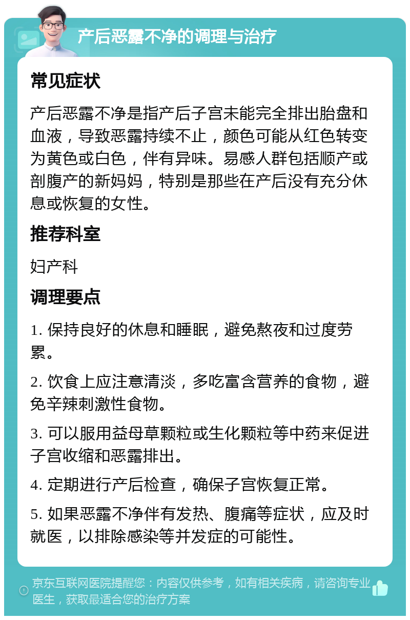 产后恶露不净的调理与治疗 常见症状 产后恶露不净是指产后子宫未能完全排出胎盘和血液，导致恶露持续不止，颜色可能从红色转变为黄色或白色，伴有异味。易感人群包括顺产或剖腹产的新妈妈，特别是那些在产后没有充分休息或恢复的女性。 推荐科室 妇产科 调理要点 1. 保持良好的休息和睡眠，避免熬夜和过度劳累。 2. 饮食上应注意清淡，多吃富含营养的食物，避免辛辣刺激性食物。 3. 可以服用益母草颗粒或生化颗粒等中药来促进子宫收缩和恶露排出。 4. 定期进行产后检查，确保子宫恢复正常。 5. 如果恶露不净伴有发热、腹痛等症状，应及时就医，以排除感染等并发症的可能性。