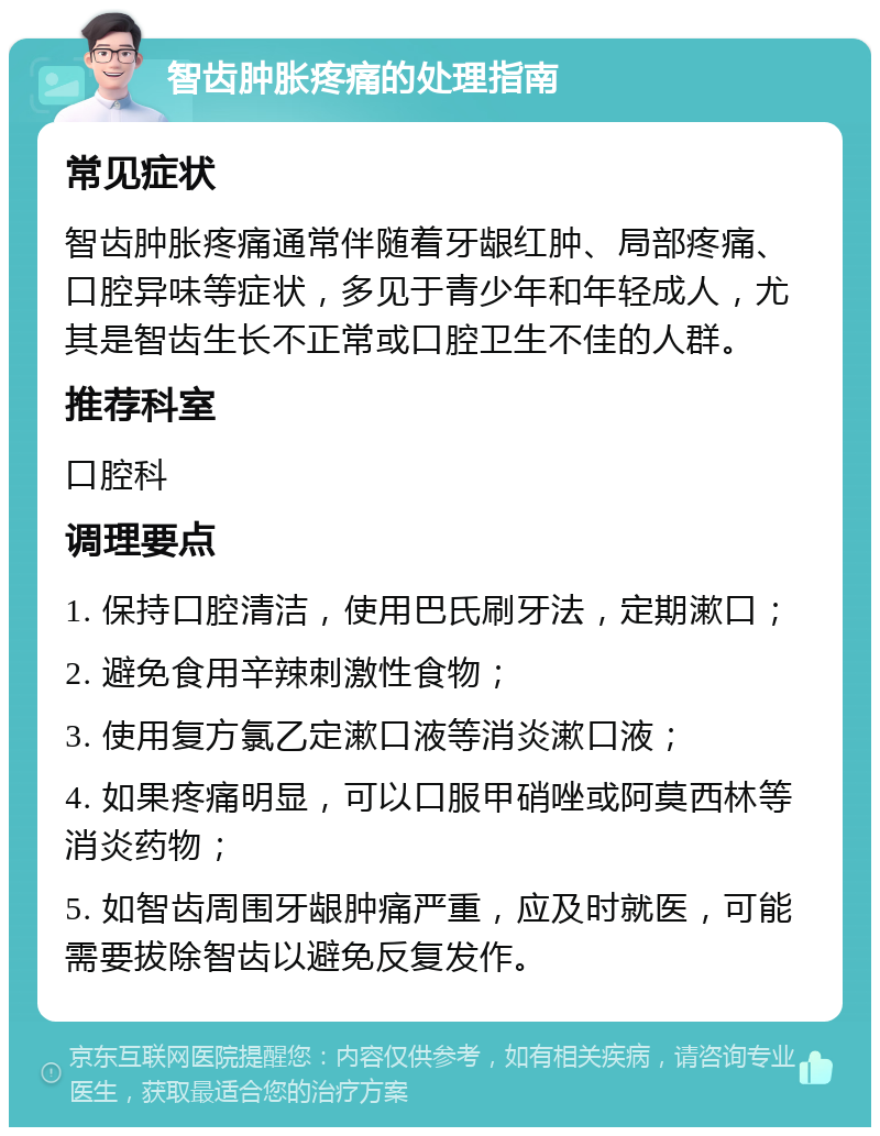 智齿肿胀疼痛的处理指南 常见症状 智齿肿胀疼痛通常伴随着牙龈红肿、局部疼痛、口腔异味等症状，多见于青少年和年轻成人，尤其是智齿生长不正常或口腔卫生不佳的人群。 推荐科室 口腔科 调理要点 1. 保持口腔清洁，使用巴氏刷牙法，定期漱口； 2. 避免食用辛辣刺激性食物； 3. 使用复方氯乙定漱口液等消炎漱口液； 4. 如果疼痛明显，可以口服甲硝唑或阿莫西林等消炎药物； 5. 如智齿周围牙龈肿痛严重，应及时就医，可能需要拔除智齿以避免反复发作。