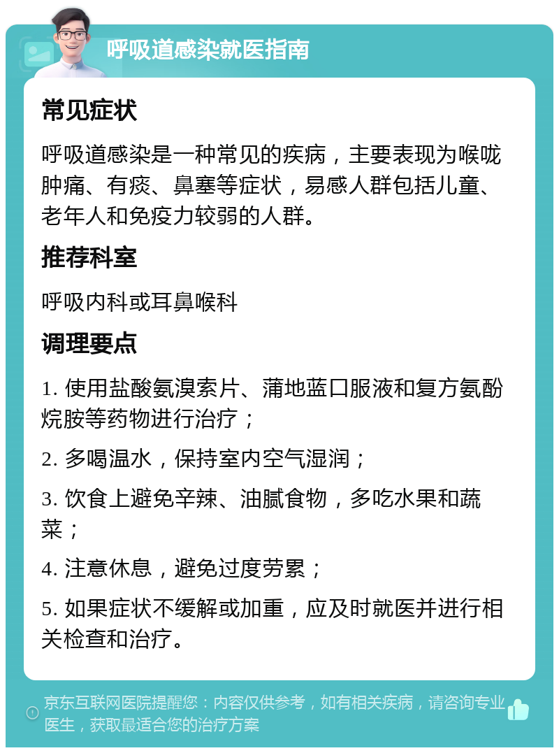 呼吸道感染就医指南 常见症状 呼吸道感染是一种常见的疾病，主要表现为喉咙肿痛、有痰、鼻塞等症状，易感人群包括儿童、老年人和免疫力较弱的人群。 推荐科室 呼吸内科或耳鼻喉科 调理要点 1. 使用盐酸氨溴索片、蒲地蓝口服液和复方氨酚烷胺等药物进行治疗； 2. 多喝温水，保持室内空气湿润； 3. 饮食上避免辛辣、油腻食物，多吃水果和蔬菜； 4. 注意休息，避免过度劳累； 5. 如果症状不缓解或加重，应及时就医并进行相关检查和治疗。