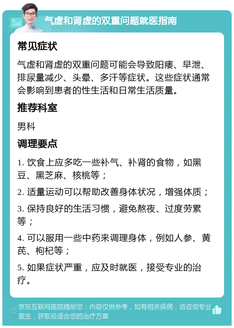 气虚和肾虚的双重问题就医指南 常见症状 气虚和肾虚的双重问题可能会导致阳痿、早泄、排尿量减少、头晕、多汗等症状。这些症状通常会影响到患者的性生活和日常生活质量。 推荐科室 男科 调理要点 1. 饮食上应多吃一些补气、补肾的食物，如黑豆、黑芝麻、核桃等； 2. 适量运动可以帮助改善身体状况，增强体质； 3. 保持良好的生活习惯，避免熬夜、过度劳累等； 4. 可以服用一些中药来调理身体，例如人参、黄芪、枸杞等； 5. 如果症状严重，应及时就医，接受专业的治疗。