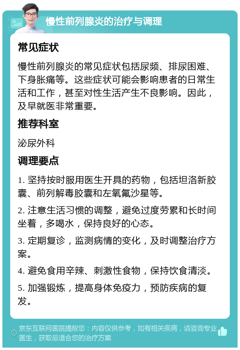 慢性前列腺炎的治疗与调理 常见症状 慢性前列腺炎的常见症状包括尿频、排尿困难、下身胀痛等。这些症状可能会影响患者的日常生活和工作，甚至对性生活产生不良影响。因此，及早就医非常重要。 推荐科室 泌尿外科 调理要点 1. 坚持按时服用医生开具的药物，包括坦洛新胶囊、前列解毒胶囊和左氧氟沙星等。 2. 注意生活习惯的调整，避免过度劳累和长时间坐着，多喝水，保持良好的心态。 3. 定期复诊，监测病情的变化，及时调整治疗方案。 4. 避免食用辛辣、刺激性食物，保持饮食清淡。 5. 加强锻炼，提高身体免疫力，预防疾病的复发。